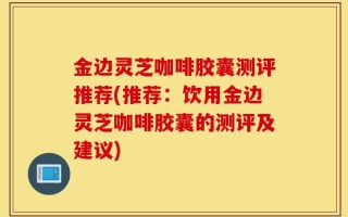金边灵芝咖啡胶囊测评推荐(推荐：饮用金边灵芝咖啡胶囊的测评及建议)