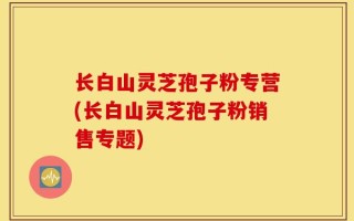 长白山灵芝孢子粉专营(长白山灵芝孢子粉销售专题)