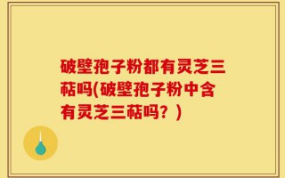 破壁孢子粉都有灵芝三萜吗(破壁孢子粉中含有灵芝三萜吗？)