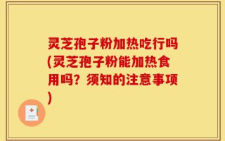 灵芝孢子粉加热吃行吗(灵芝孢子粉能加热食用吗？须知的注意事项)