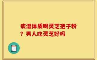痰湿体质喝灵芝孢子粉？男人吃灵芝好吗