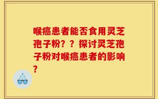 喉癌患者能否食用灵芝孢子粉？？探讨灵芝孢子粉对喉癌患者的影响？