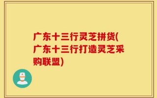 广东十三行灵芝拼货(广东十三行打造灵芝采购联盟)