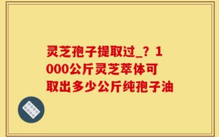 灵芝孢子提取过_？1000公斤灵芝萃体可取出多少公斤纯孢子油