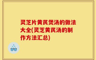 灵芝片黄芪煲汤的做法大全(灵芝黄芪汤的制作方法汇总)