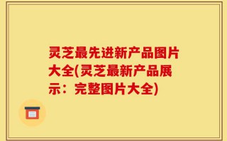 灵芝最先进新产品图片大全(灵芝最新产品展示：完整图片大全)