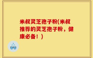 米叔灵芝孢子粉(米叔推荐的灵芝孢子粉，健康必备！)