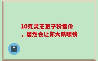 10克灵芝孢子粉售价，居然会让你大跌眼镜