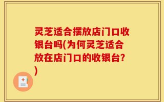 灵芝适合摆放店门口收银台吗(为何灵芝适合放在店门口的收银台？)