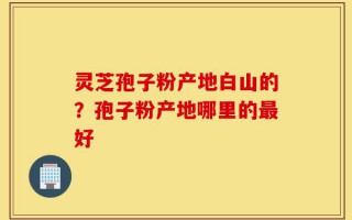 灵芝孢子粉产地白山的？孢子粉产地哪里的最好