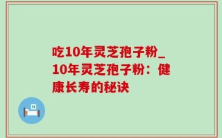 吃10年灵芝孢子粉_10年灵芝孢子粉：健康长寿的秘诀