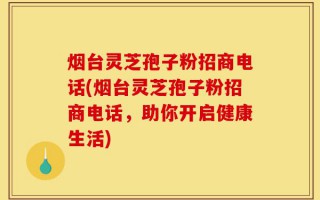 烟台灵芝孢子粉招商电话(烟台灵芝孢子粉招商电话，助你开启健康生活)