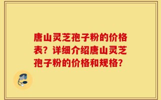 唐山灵芝孢子粉的价格表？详细介绍唐山灵芝孢子粉的价格和规格？