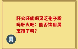 肝火旺能喝灵芝孢子粉吗肝火旺：能否饮用灵芝孢子粉？