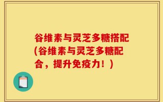谷维素与灵芝多糖搭配(谷维素与灵芝多糖配合，提升免疫力！)