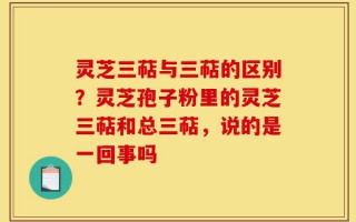灵芝三萜与三萜的区别？灵芝孢子粉里的灵芝三萜和总三萜，说的是一回事吗