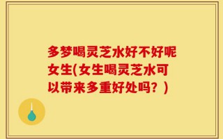 多梦喝灵芝水好不好呢女生(女生喝灵芝水可以带来多重好处吗？)