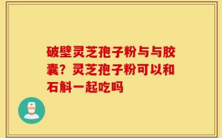 破壁灵芝孢子粉与与胶囊？灵芝孢子粉可以和石斛一起吃吗