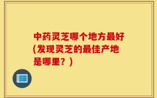 中药灵芝哪个地方最好(发现灵芝的最佳产地是哪里？)