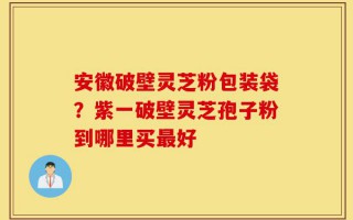 安徽破壁灵芝粉包装袋？紫一破壁灵芝孢子粉到哪里买最好