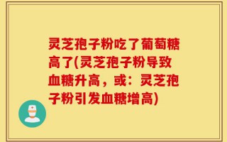 灵芝孢子粉吃了葡萄糖高了(灵芝孢子粉导致血糖升高，或：灵芝孢子粉引发血糖增高)