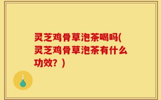 灵芝鸡骨草泡茶喝吗(灵芝鸡骨草泡茶有什么功效？)