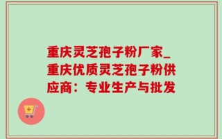 重庆灵芝孢子粉厂家_重庆优质灵芝孢子粉供应商：专业生产与批发