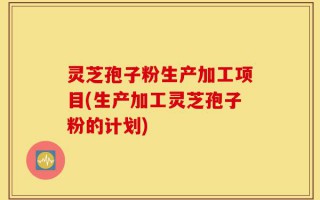 灵芝孢子粉生产加工项目(生产加工灵芝孢子粉的计划)