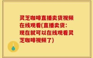 灵芝咖啡直播卖货视频在线观看(直播卖货：现在就可以在线观看灵芝咖啡视频了)