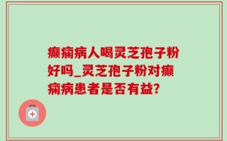 癫痫病人喝灵芝孢子粉好吗_灵芝孢子粉对癫痫病患者是否有益？