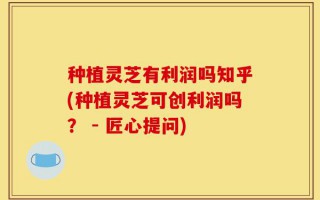 种植灵芝有利润吗知乎(种植灵芝可创利润吗？ - 匠心提问)