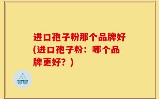 进口孢子粉那个品牌好(进口孢子粉：哪个品牌更好？)