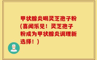 甲状腺炎喝灵芝孢子粉(喜闻乐见！灵芝孢子粉成为甲状腺炎调理新选择！)