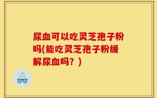 尿血可以吃灵芝孢子粉吗(能吃灵芝孢子粉缓解尿血吗？)