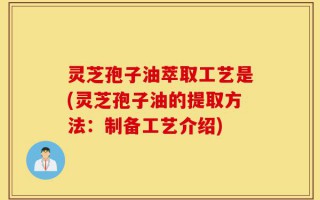 灵芝孢子油萃取工艺是(灵芝孢子油的提取方法：制备工艺介绍)