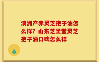 澳洲产赤灵芝孢子油怎么样？山东芝圣堂灵芝孢子油口碑怎么样
