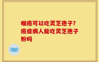 喉癌可以吃灵芝孢子？癌症病人能吃灵芝孢子粉吗