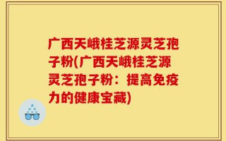 广西天峨桂芝源灵芝孢子粉(广西天峨桂芝源灵芝孢子粉：提高免疫力的健康宝藏)