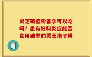 灵芝破壁粉备孕可以吃吗？患有妇科炎症能否食用破壁的灵芝孢子粉