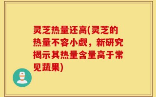 灵芝热量还高(灵芝的热量不容小觑，新研究揭示其热量含量高于常见蔬果)
