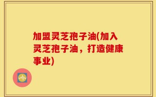 加盟灵芝孢子油(加入灵芝孢子油，打造健康事业)