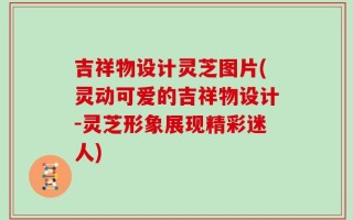 吉祥物设计灵芝图片(灵动可爱的吉祥物设计-灵芝形象展现精彩迷人)