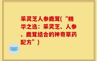 采灵芝人参鹿茸(“精华之选：采灵芝、人参、鹿茸结合的神奇草药配方”)