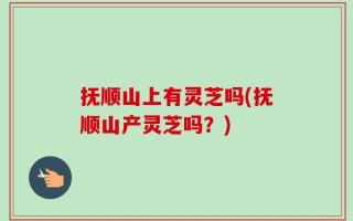 抚顺山上有灵芝吗(抚顺山产灵芝吗？)