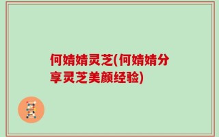 何婧婧灵芝(何婧婧分享灵芝美颜经验)