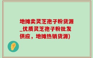 地摊卖灵芝孢子粉货源_优质灵芝孢子粉批发供应，地摊热销货源)