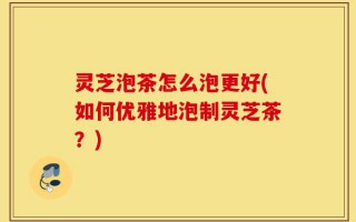 灵芝泡茶怎么泡更好(如何优雅地泡制灵芝茶？)