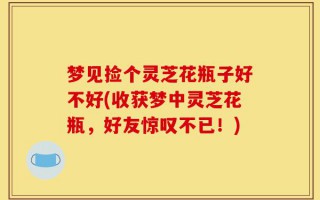 梦见捡个灵芝花瓶子好不好(收获梦中灵芝花瓶，好友惊叹不已！)