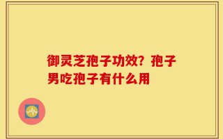 御灵芝孢子功效？孢子男吃孢子有什么用