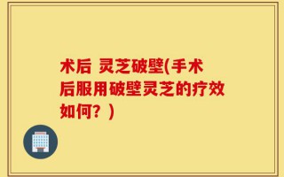 术后 灵芝破壁(手术后服用破壁灵芝的疗效如何？)